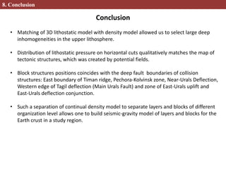 8. Conclusion
• Matching of 3D lithostatic model with density model allowed us to select large deep
inhomogeneities in the upper lithosphere.
• Distribution of lithostatic pressure on horizontal cuts qualitatively matches the map of
tectonic structures, which was created by potential fields.
• Block structures positions coincides with the deep fault boundaries of collision
structures: East boundary of Timan ridge, Pechora-Kolvinsk zone, Near-Urals Deflection,
Western edge of Tagil deflection (Main Urals Fault) and zone of East-Urals uplift and
East-Urals deflection conjunction.
• Such a separation of continual density model to separate layers and blocks of different
organization level allows one to build seismic-gravity model of layers and blocks for the
Earth crust in a study region.
Conclusion
 