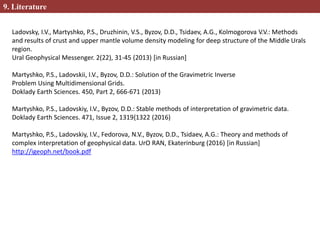 9. Literature
Ladovsky, I.V., Martyshko, P.S., Druzhinin, V.S., Byzov, D.D., Tsidaev, A.G., Kolmogorova V.V.: Methods
and results of crust and upper mantle volume density modeling for deep structure of the Middle Urals
region.
Ural Geophysical Messenger. 2(22), 31-45 (2013) [in Russian]
Martyshko, P.S., Ladovskii, I.V., Byzov, D.D.: Solution of the Gravimetric Inverse
Problem Using Multidimensional Grids.
Doklady Earth Sciences. 450, Part 2, 666-671 (2013)
Martyshko, P.S., Ladovskiy, I.V., Byzov, D.D.: Stable methods of interpretation of gravimetric data.
Doklady Earth Sciences. 471, Issue 2, 1319{1322 (2016)
Martyshko, P.S., Ladovskiy, I.V., Fedorova, N.V., Byzov, D.D., Tsidaev, A.G.: Theory and methods of
complex interpretation of geophysical data. UrO RAN, Ekaterinburg (2016) [in Russian]
http://igeoph.net/book.pdf
 