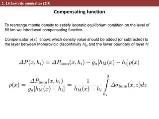 Compensating function
2. Lithostatic anomalies (2D)
To rearrange mantle density to satisfy isostatic equilibrium condition on the level of
80 km we introduced compensating function.
Compensator 𝜌 𝑥 shows which density value should be added (or subtracted) to
the layer between Mohorovicic discontinuity HM and the lower boundary of layer H.
 