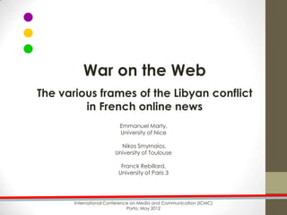War on the Web
The various frames of the Libyan conflict
         in French online news
                          Emmanuel Marty,
                          University of Nice

                          Nikos Smyrnaios,
                        University of Toulouse

                          Franck Rebillard,
                         University of Paris 3




       International Conference on Media and Communication (ICMC)
                              Porto, May 2012
 