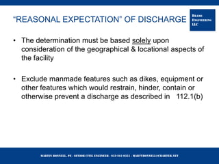 Martin Bonnell, PE ◊ Senior Civil Engineer ◊ 952-261-9351 ◊ martybonnell@charter.net
BRAMS
ENGINEERING
LLC
“REASONAL EXPECTATION” OF DISCHARGE
• The determination must be based solely upon
consideration of the geographical & locational aspects of
the facility
• Exclude manmade features such as dikes, equipment or
other features which would restrain, hinder, contain or
otherwise prevent a discharge as described in 112.1(b)
 