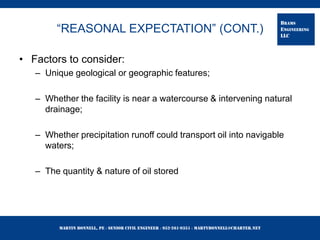 Martin Bonnell, PE ◊ Senior Civil Engineer ◊ 952-261-9351 ◊ martybonnell@charter.net
BRAMS
ENGINEERING
LLC
“REASONAL EXPECTATION” (CONT.)
• Factors to consider:
– Unique geological or geographic features;
– Whether the facility is near a watercourse & intervening natural
drainage;
– Whether precipitation runoff could transport oil into navigable
waters;
– The quantity & nature of oil stored
 