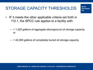 Martin Bonnell, PE ◊ Senior Civil Engineer ◊ 952-261-9351 ◊ martybonnell@charter.net
BRAMS
ENGINEERING
LLC
STORAGE CAPACITY THRESHOLDS
• IF it meets the other applicable criteria set forth in
112.1, the SPCC rule applies to a facility with:
– > 1,320 gallons of aggregate aboveground oil storage capacity,
or
– > 42,000 gallons of completely buried oil storage capacity
 