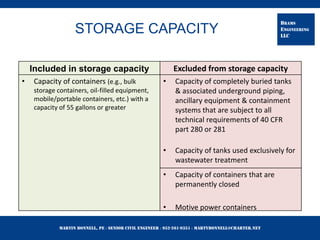 Martin Bonnell, PE ◊ Senior Civil Engineer ◊ 952-261-9351 ◊ martybonnell@charter.net
BRAMS
ENGINEERING
LLC
STORAGE CAPACITY
Included in storage capacity
• Capacity of containers (e.g., bulk
storage containers, oil-filled equipment,
mobile/portable containers, etc.) with a
capacity of 55 gallons or greater
Excluded from storage capacity
• Capacity of completely buried tanks
& associated underground piping,
ancillary equipment & containment
systems that are subject to all
technical requirements of 40 CFR
part 280 or 281
• Capacity of tanks used exclusively for
wastewater treatment
• Capacity of containers that are
permanently closed
• Motive power containers
 