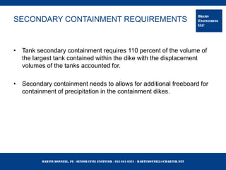 Martin Bonnell, PE ◊ Senior Civil Engineer ◊ 952-261-9351 ◊ martybonnell@charter.net
BRAMS
ENGINEERING
LLC
SECONDARY CONTAINMENT REQUIREMENTS
• Tank secondary containment requires 110 percent of the volume of
the largest tank contained within the dike with the displacement
volumes of the tanks accounted for.
• Secondary containment needs to allows for additional freeboard for
containment of precipitation in the containment dikes.
 