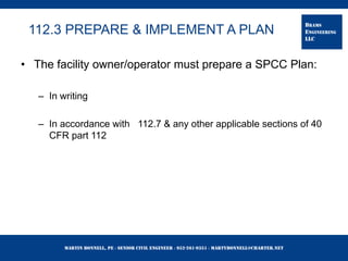 Martin Bonnell, PE ◊ Senior Civil Engineer ◊ 952-261-9351 ◊ martybonnell@charter.net
BRAMS
ENGINEERING
LLC
112.3 PREPARE & IMPLEMENT A PLAN
• The facility owner/operator must prepare a SPCC Plan:
– In writing
– In accordance with 112.7 & any other applicable sections of 40
CFR part 112
 