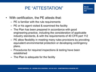 Martin Bonnell, PE ◊ Senior Civil Engineer ◊ 952-261-9351 ◊ martybonnell@charter.net
BRAMS
ENGINEERING
LLC
PE “ATTESTATION”
• With certification, the PE attests that:
– PE is familiar with the rule requirements
– PE or his agent visited & examined the facility
– The Plan has been prepared in accordance with good
engineering practice, including the consideration of applicable
industry standards, & with the requirements of 40 CFR part 112
– PE allow flexibility in meeting many rules provisions by providing
equivalent environmental protection or developing contingency
plans.
– Procedures for required inspections & testing have been
established
– The Plan is adequate for the facility
 