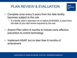 Martin Bonnell, PE ◊ Senior Civil Engineer ◊ 952-261-9351 ◊ martybonnell@charter.net
BRAMS
ENGINEERING
LLC
PLAN REVIEW & EVALUATION
• Complete once every 5 years from the date facility
becomes subject to the rule
– If a facility was in operation on or before 8/16/2002, 5 years from
the date of your last review required by the rule
• Amend Plan within 6 months to include more effective
prevention & control technology
• Implement ASAP, but no later than 6 months of
amendment
 