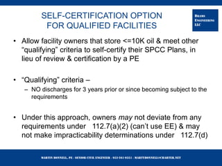 Martin Bonnell, PE ◊ Senior Civil Engineer ◊ 952-261-9351 ◊ martybonnell@charter.net
BRAMS
ENGINEERING
LLC
SELF-CERTIFICATION OPTION
FOR QUALIFIED FACILITIES
• Allow facility owners that store <=10K oil & meet other
“qualifying” criteria to self-certify their SPCC Plans, in
lieu of review & certification by a PE
• “Qualifying” criteria –
– NO discharges for 3 years prior or since becoming subject to the
requirements
• Under this approach, owners may not deviate from any
requirements under 112.7(a)(2) (can’t use EE) & may
not make impracticability determinations under 112.7(d)
 