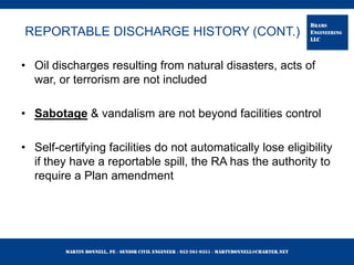 Martin Bonnell, PE ◊ Senior Civil Engineer ◊ 952-261-9351 ◊ martybonnell@charter.net
BRAMS
ENGINEERING
LLC
REPORTABLE DISCHARGE HISTORY (CONT.)
• Oil discharges resulting from natural disasters, acts of
war, or terrorism are not included
• Sabotage & vandalism are not beyond facilities control
• Self-certifying facilities do not automatically lose eligibility
if they have a reportable spill, the RA has the authority to
require a Plan amendment
 