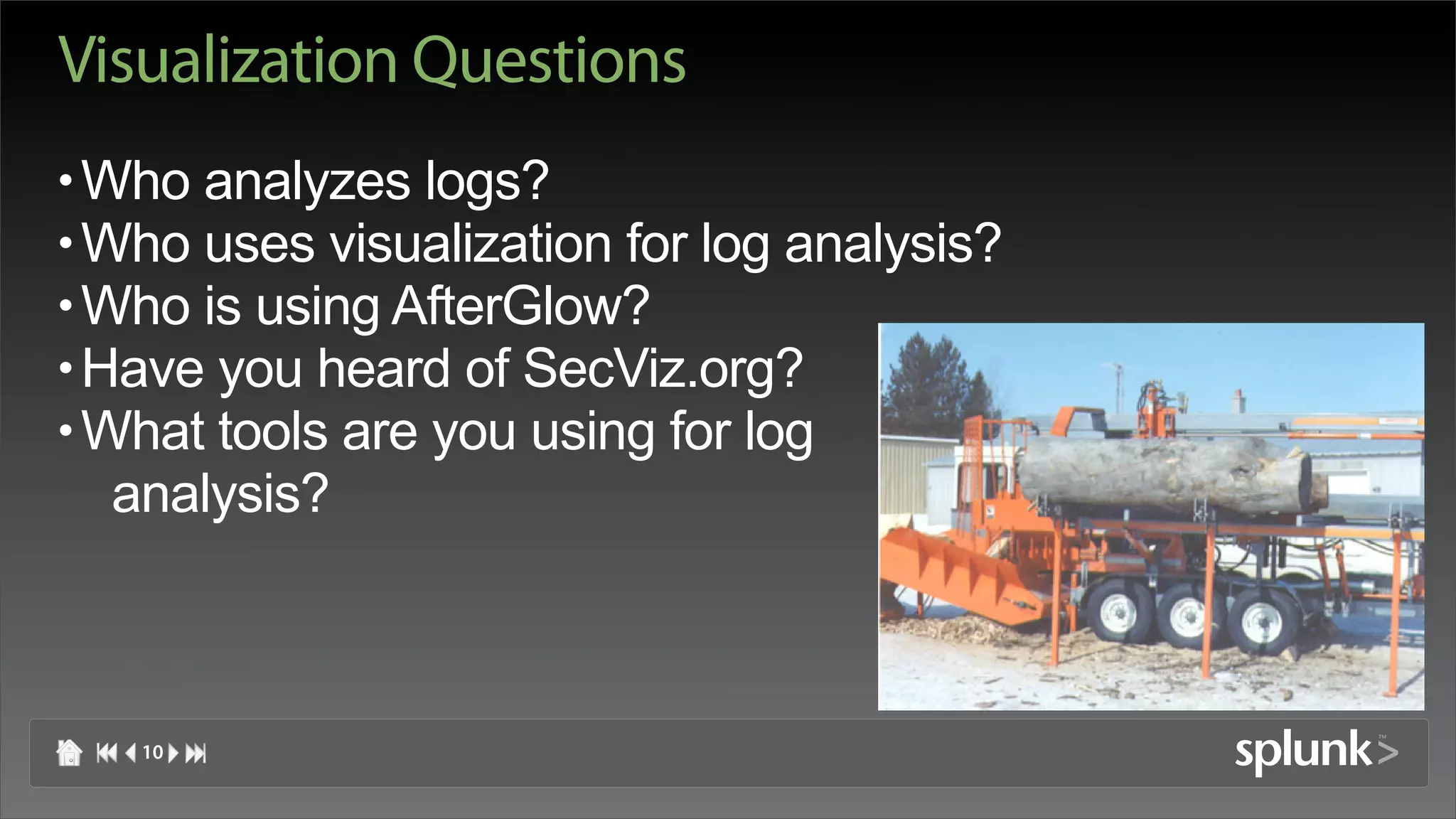 Visualization Questions
• Who analyzes logs?
• Who uses visualization for log analysis?
• Who is using AfterGlow?
• Have you heard of SecViz.org?
• What tools are you using for log
   analysis?



   10
 
