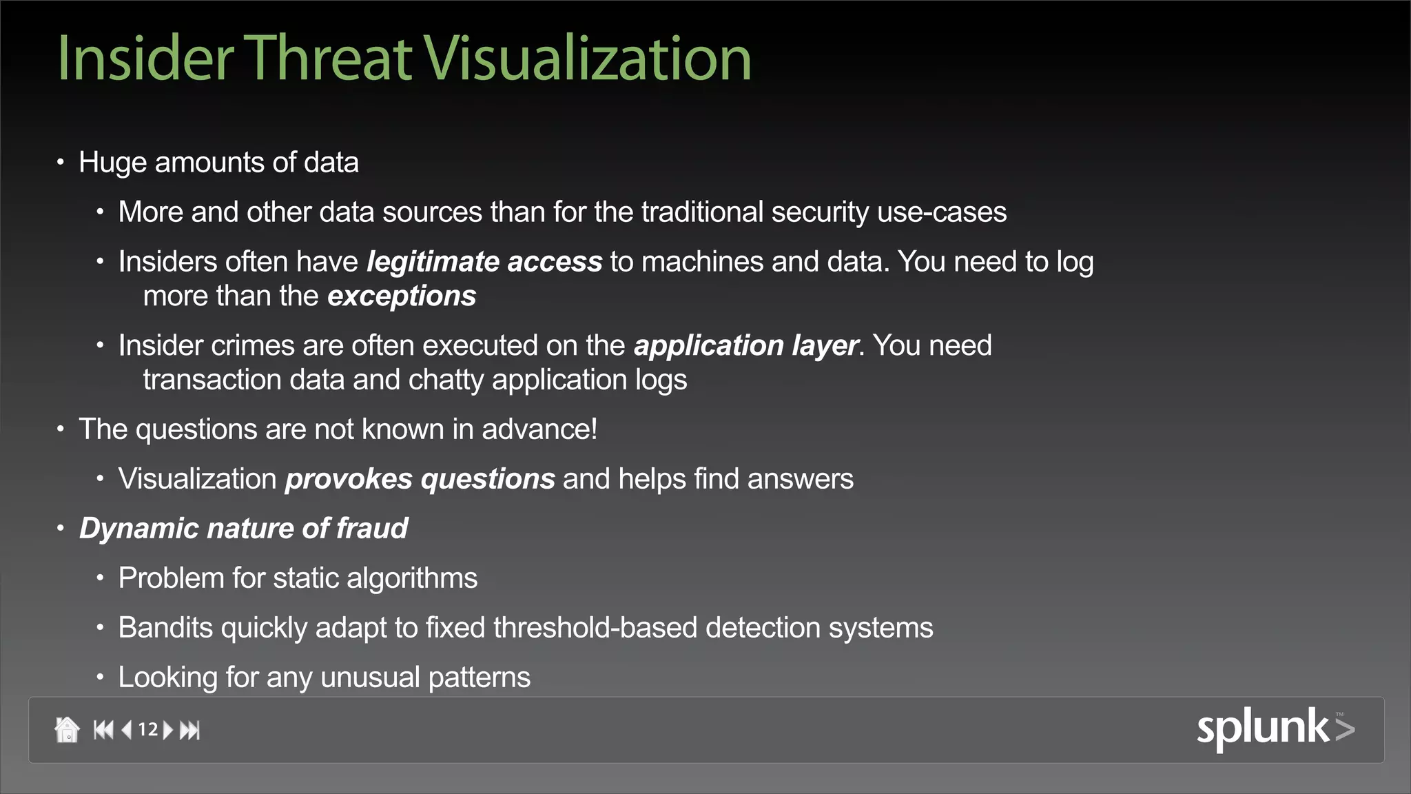 Insider Threat Visualization
• Huge amounts of data
   • More and other data sources than for the traditional security use-cases
   • Insiders often have legitimate access to machines and data. You need to log
       more than the exceptions
   • Insider crimes are often executed on the application layer. You need
       transaction data and chatty application logs
• The questions are not known in advance!
   • Visualization provokes questions and helps find answers
• Dynamic nature of fraud
   • Problem for static algorithms
   • Bandits quickly adapt to fixed threshold-based detection systems
   • Looking for any unusual patterns
      12
 