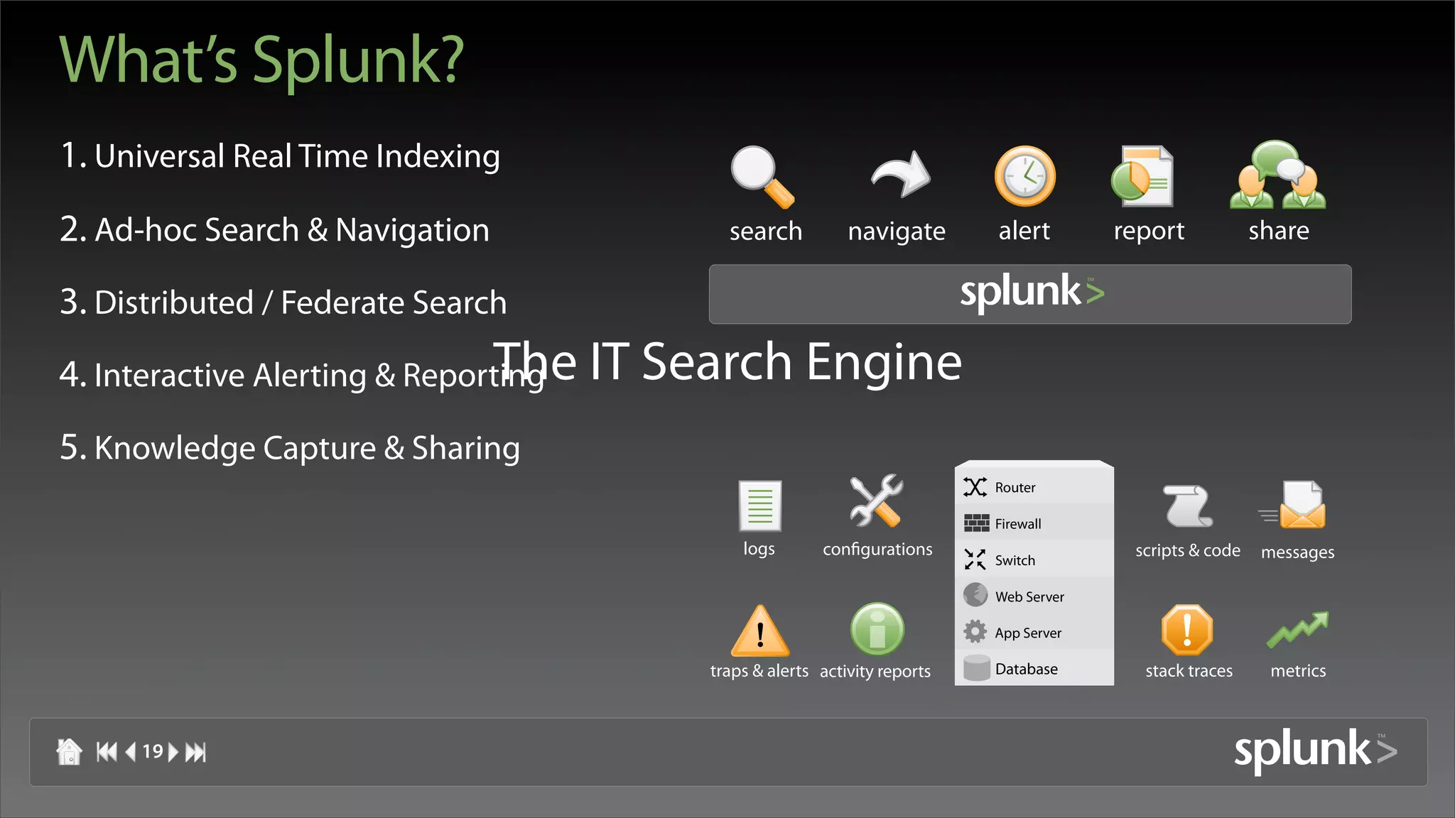 What’s Splunk?
1. Universal Real Time Indexing
2. Ad-hoc Search & Navigation          search           navigate       alert        report            share

3. Distributed / Federate Search
4. Interactive Alerting & Reporting IT Search Engine
                               The
5. Knowledge Capture & Sharing
                                                                       Router

                                                                       Firewall
                                         logs       configurations                   scripts & code    messages
                                                                       Switch

                                                                       Web Server

                                                                       App Server

                                     traps & alerts activity reports   Database       stack traces      metrics



     19
 
