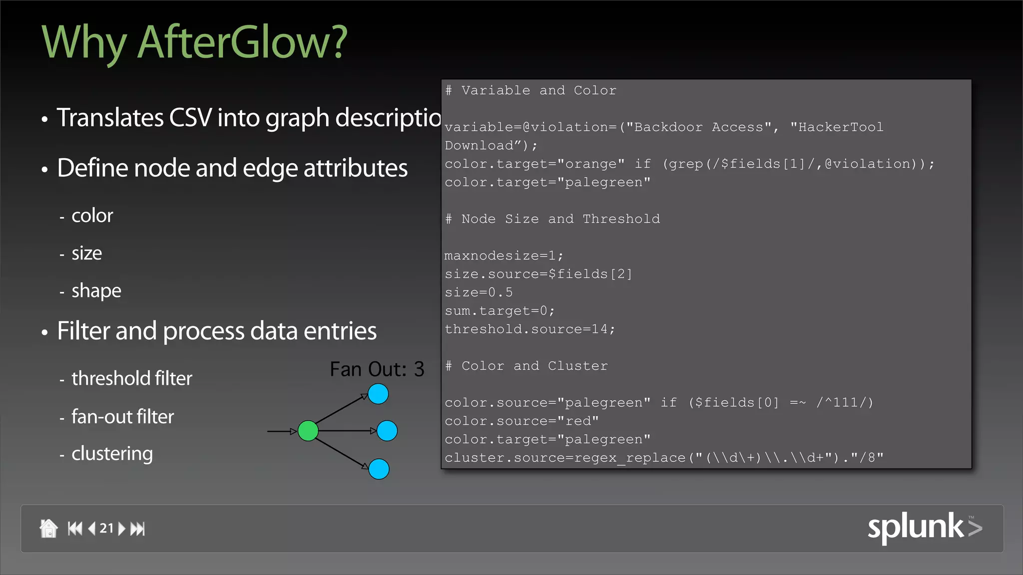 Why AfterGlow?
                                          # Variable and Color

• Translates CSV into graph description
                                      variable=@violation=("Backdoor     Access", "HackerTool
                                          Download”);
                                          color.target="orange" if (grep(/$fields[1]/,@violation));
• Define node and edge attributes         color.target="palegreen"

 -   color                                # Node Size and Threshold

 -   size                                 maxnodesize=1;
                                          size.source=$fields[2]
 -   shape                                size=0.5
                                          sum.target=0;
• Filter and process data entries         threshold.source=14;


 -   threshold filter        Fan Out: 3   # Color and Cluster

                                          color.source="palegreen" if ($fields[0] =~ /^111/)
 -   fan-out filter                       color.source="red"
                                          color.target="palegreen"
 -   clustering                           cluster.source=regex_replace("(d+).d+")."/8"



        21
 