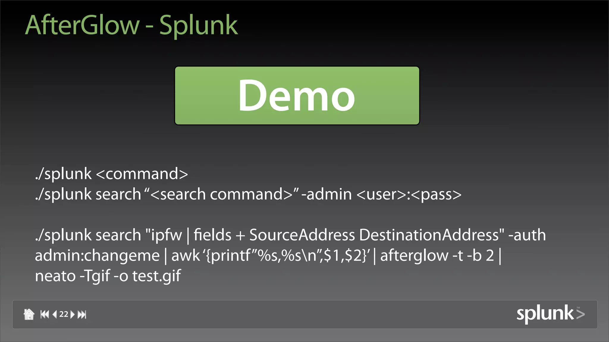 AfterGlow - Splunk

                            Demo
./splunk <command>
./splunk search “<search command>” -admin <user>:<pass>

./splunk search "ipfw | fields + SourceAddress DestinationAddress" -auth
admin:changeme | awk ‘{printf”%s,%sn”,$1,$2}’ | afterglow -t -b 2 |
neato -Tgif -o test.gif

   22
 