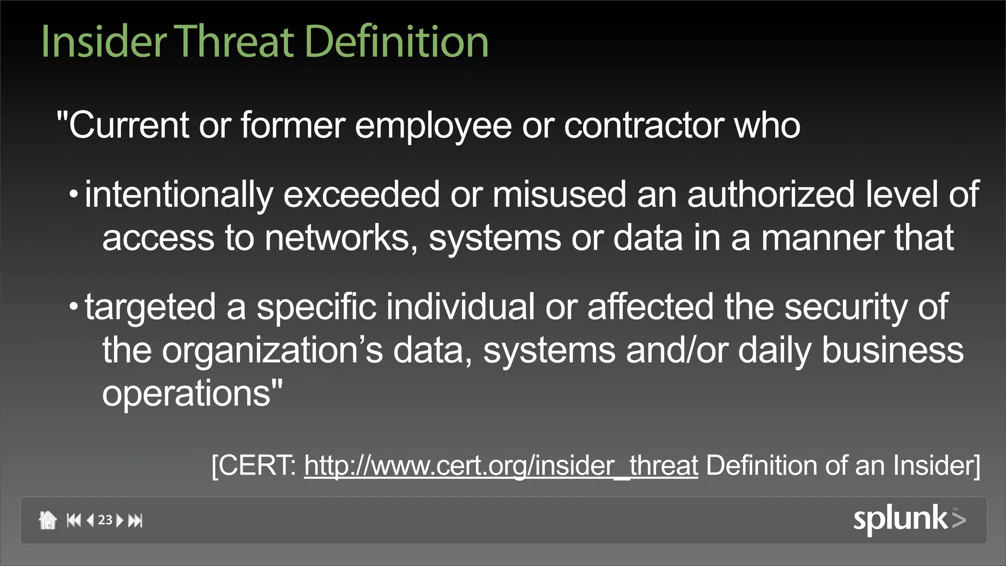 Insider Threat Definition
"Current or former employee or contractor who
 • intentionally exceeded or misused an authorized level of
    access to networks, systems or data in a manner that
 • targeted a specific individual or affected the security of
    the organization’s data, systems and/or daily business
    operations"
          [CERT: http://www.cert.org/insider_threat Definition of an Insider]
   23
 