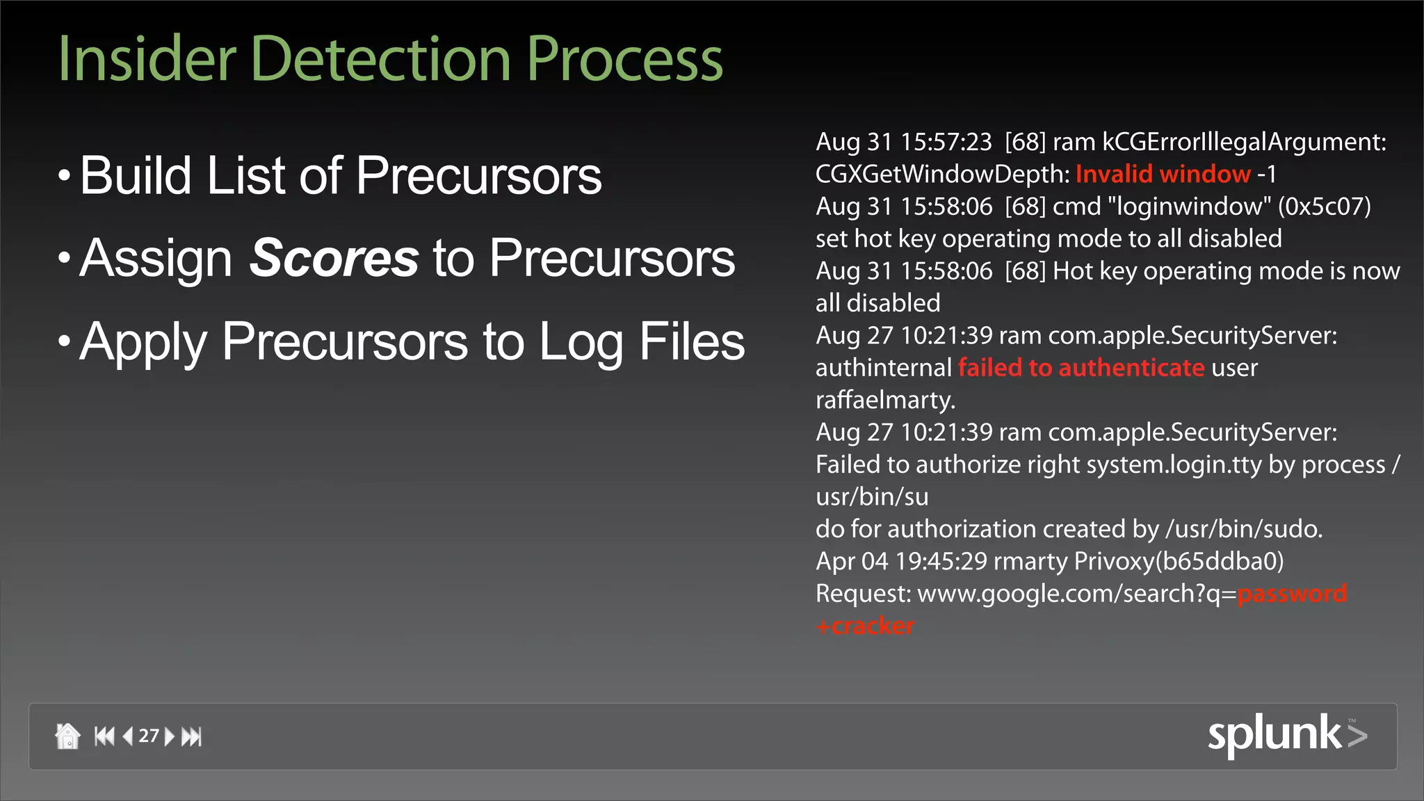 Insider Detection Process
                                  Aug 31 15:57:23 [68] ram kCGErrorIllegalArgument:
• Build List of Precursors        CGXGetWindowDepth: Invalid window -1
                                  Aug 31 15:58:06 [68] cmd "loginwindow" (0x5c07)
                                  set hot key operating mode to all disabled
• Assign Scores to Precursors     Aug 31 15:58:06 [68] Hot key operating mode is now
                                  all disabled
• Apply Precursors to Log Files   Aug 27 10:21:39 ram com.apple.SecurityServer:
                                  authinternal failed to authenticate user
                                  raffaelmarty.
                                  Aug 27 10:21:39 ram com.apple.SecurityServer:
                                  Failed to authorize right system.login.tty by process /
                                  usr/bin/su
                                  do for authorization created by /usr/bin/sudo.
                                  Apr 04 19:45:29 rmarty Privoxy(b65ddba0)
                                  Request: www.google.com/search?q=password
                                  +cracker



   27
 
