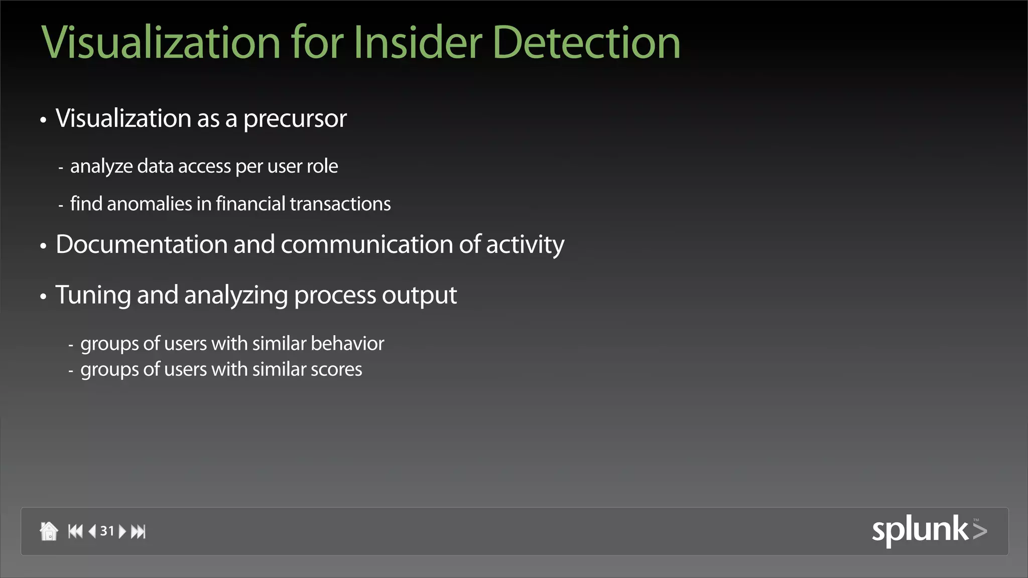 Visualization for Insider Detection
• Visualization as a precursor
 -   analyze data access per user role
 -   find anomalies in financial transactions

• Documentation and communication of activity
• Tuning and analyzing process output
     -   groups of users with similar behavior
     -   groups of users with similar scores




           31
 