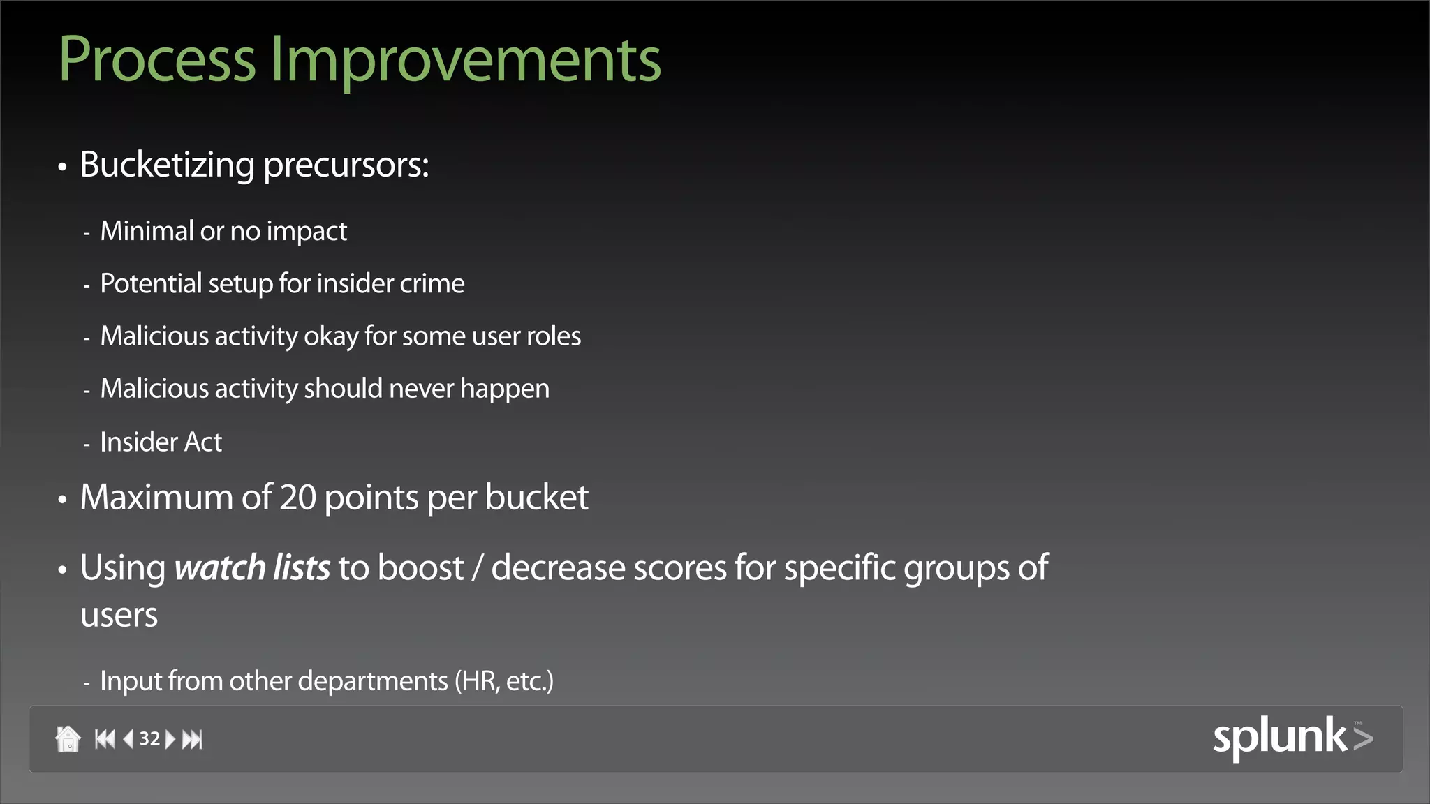 Process Improvements
• Bucketizing precursors:
 -   Minimal or no impact
 -   Potential setup for insider crime
 -   Malicious activity okay for some user roles
 -   Malicious activity should never happen
 -   Insider Act

• Maximum of 20 points per bucket
• Using watch lists to boost / decrease scores for specific groups of
  users
 -   Input from other departments (HR, etc.)
        32
 