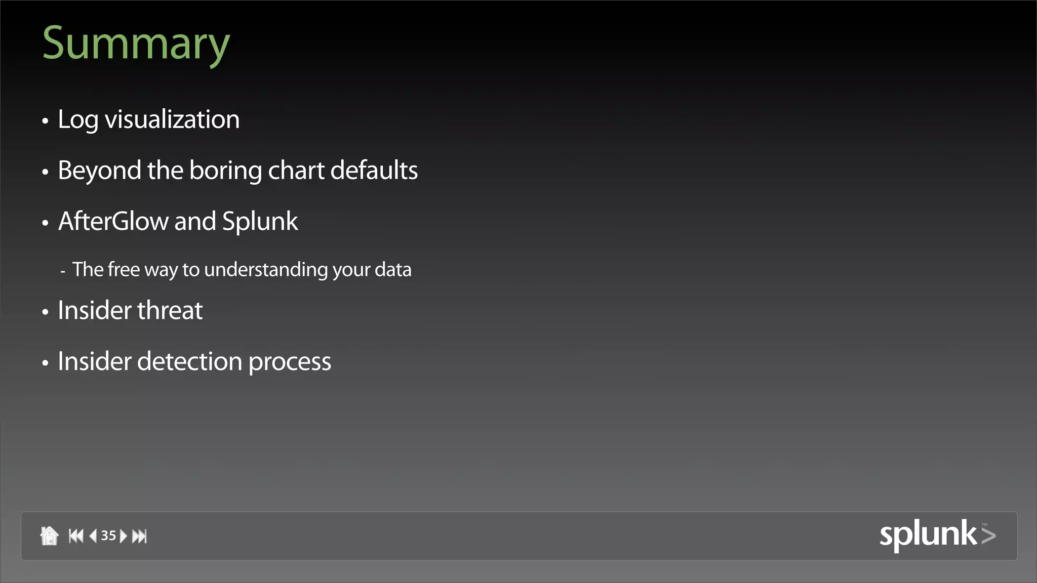 Summary
• Log visualization
• Beyond the boring chart defaults
• AfterGlow and Splunk
 -   The free way to understanding your data

• Insider threat
• Insider detection process




        35
 