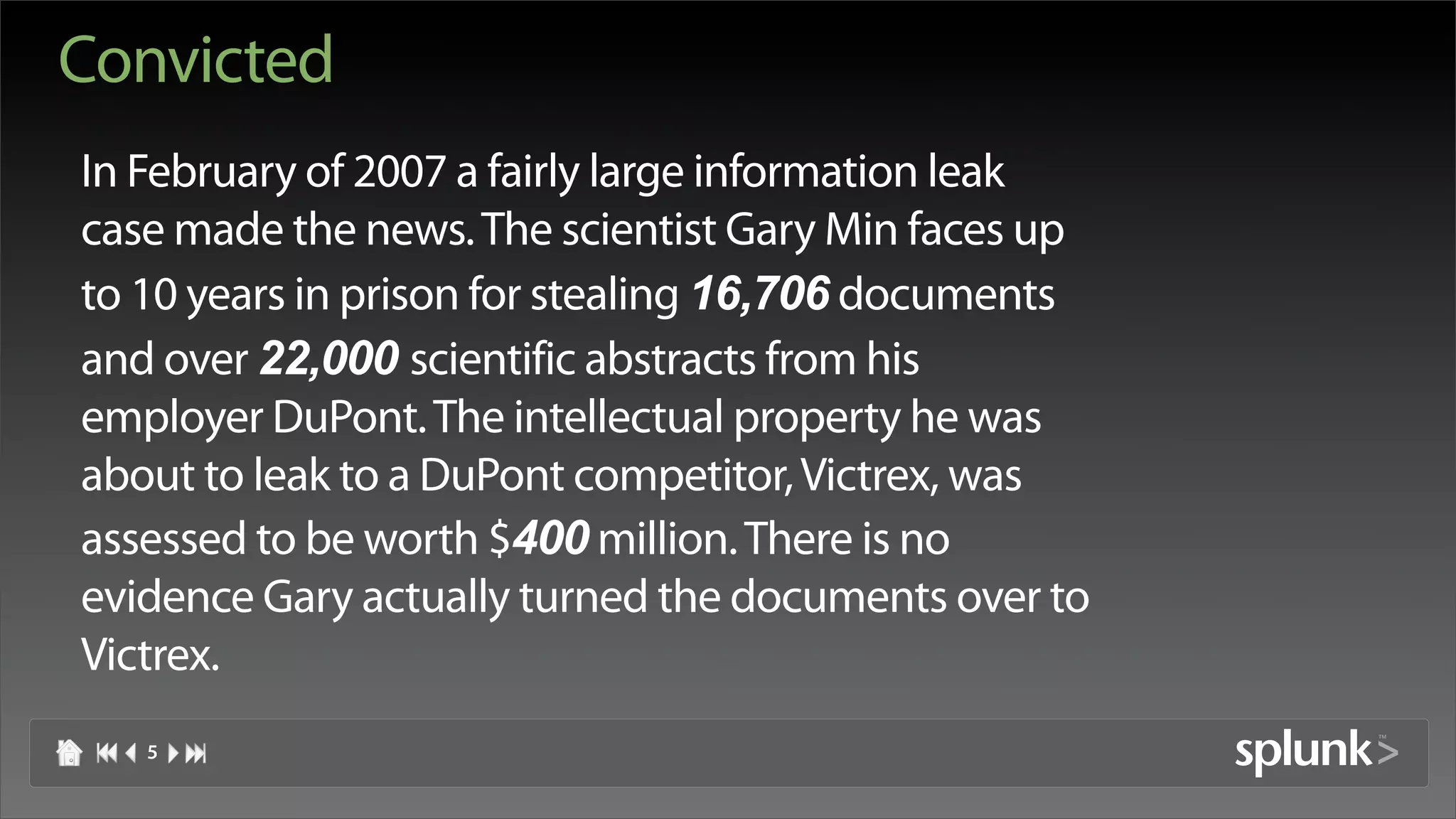 Convicted
In February of 2007 a fairly large information leak
case made the news. The scientist Gary Min faces up
to 10 years in prison for stealing 16,706 documents
and over 22,000 scientific abstracts from his
employer DuPont. The intellectual property he was
about to leak to a DuPont competitor, Victrex, was
assessed to be worth $400 million. There is no
evidence Gary actually turned the documents over to
Victrex.
   5
 