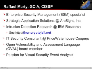 Raffael Marty, GCIA, CISSP
     Enterprise          Security Management (ESM) specialist
     Strategic         Application Solutions @ ArcSight, Inc.
    
          Intrusion Detection Research @ IBM Research
          
                See http://thor.cryptojail.net
    
          IT Security Consultant @ PriceWaterhouse Coopers
    
          Open Vulnerability and Assessment Language
          (OVAL) board member
    
          Passion for Visual Security Event Analysis


Raffael Marty                       DefCon 2006 Las Vegas        2
 