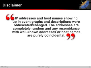 Disclaimer


                  IP addresses and host names showing
                up in event graphs and descriptions were
                 obfuscated/changed. The addresses are
                completely random and any resemblance
                with well-known addresses or host names
                          are purely coincidental.




Raffael Marty                  DefCon 2006 Las Vegas       5
 
