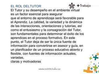 EL ROL DELTUTOR
El Tutor y su desempeño en el ambiente virtual
es un factor esencial para asegurar
que el entorno de aprendizaje será favorable para
el Aprendiz. La calidad, la variedad y la dinámica
de las interacciones, orientaciones y tutorías, así
como el entusiasmo y la consagración del Tutor,
son fundamentales para determinar el éxito de los
aprendices en el proceso formativo. En este
punto, el Tutor deja de ser la única fuente de
información para convertirse en asesor y guía, en
un planificador de un proceso educativo abierto y
flexible, con fuentes de información actuales,
variadas,
claras y motivadoras
 