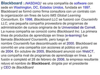 Blackboard :.(NASDAQ)1
 es una compañía de software con 
sede en Washington, DC, Estados Unidos, fundada en 1997. 
Blackboard se formó como firma consultora con un contrato con 
la organización sin fines de lucro IMS Global Learning
Consortium. En 1998, Blackboard LLC se fusionó con CourseInfo
LLC, una pequeña compañía proveedora de programas de 
administración de cursos originaria de la Universidad de Cornell. 
La nueva compañía se conoció como Blackboard Inc. La primera 
línea de productos de aprendizaje en línea (e-learning) fue 
llamada Blackboard Courseinfo, pero luego el 
nombre Courseinfo fue descontinuado en el 2000. Blackboard se 
convirtió en una compañía con acciones al público en junio 
de 2004. En octubre de 2005, Blackboard anunció con WebCT, 
una compañía rival de programas de aprendizaje en línea. La 
fusión e completó el 28 de febrero de 2006, la empresa resultante 
retuvo el nombre de Blackboard, dirigida por el presidente 
y CEO de BlackBoard 
 