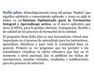 Sofía plus: Etimológicamente viene del griego “Sophia” que
significa sabiduría o conocimiento aplicado, y como su sigla lo
indica es un Sistema Optimizado para la Formación
Integral y Aprendizaje activo, es el nuevo aplicativo que
tiene el SENA, para la gestión eficiente, transparente, flexible y
de calidad de los procesos de formación de la entidad.
El programa Sena Sofía plus es una herramienta virtual muy
importante en el proceso de aprendizaje para los instructores,
aprendices, directivas y para toda la comunidad Sena en
general. Primero es un programa que les permite a los
colombianos visualizar la oferta educativa que hay en el
momento a nivel nacional, hay se publican las fechas de
inscripciones, pruebas virtuales, resultados y notificaciones
para los procesos de selección.
 