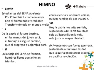HIMNO
• CORO
Estudiantes del SENA adelante
Por Colombia luchad con amor
Con el ánimo noble y radiante
Transformémosla en mundo mejor
• I
De la patria el futuro destino,
en las manos del joven está,
el trabajo es seguro camino,
que el progreso a Colombia dará.
• II
En la forja del SENA se forman,
hombres libres que anhelan
triunfar,
con la ciencia y la técnica unidas,
nuevos rumbos de paz trazarán.
•III
Hoy la patria nos grita sentida,
¡estudiantes del SENA triunfad!
solo así lograréis en la vida,
más justicia, mayor libertad.
IV Avancemos con fuerza guerrera,
¡estudiantes con firme tesón!
que la patria en nosotros espera,
su pacífica revolución.
 