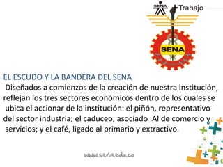 EL ESCUDO Y LA BANDERA DEL SENA
Diseñados a comienzos de la creación de nuestra institución,
reflejan los tres sectores económicos dentro de los cuales se
ubica el accionar de la institución: el piñón, representativo
del sector industria; el caduceo, asociado .Al de comercio y
servicios; y el café, ligado al primario y extractivo.
 