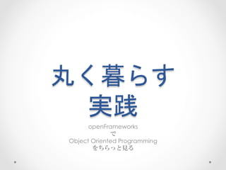 丸く暮らす  
実践	
 
openFrameworks
で
Object Oriented Programming
をちらっと見る
 