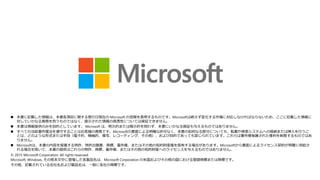 本書に記載した情報は、本書各項目に関する発行日現在の Microsoft の見解を表明するものです。Microsoftは絶えず変化する市場に対応しなければならないため、ここに記載した情報に
対していかなる責務を負うものではなく、提示された情報の信憑性については保証できません。
 本書は情報提供のみを目的としています。 Microsoft は、明示的または暗示的を問わず、本書にいかなる保証も与えるものではありません。
 すべての当該著作権法を遵守することはお客様の責務です。Microsoftの書面による明確な許可なく、本書の如何なる部分についても、転載や検索システムへの格納または挿入を行うこ
とは、どのような形式または手段（電子的、機械的、複写、レコーディング、その他）、および目的であっても禁じられています。これらは著作権保護された権利を制限するものではあ
りません。
 Microsoftは、本書の内容を保護する特許、特許出願書、商標、著作権、またはその他の知的財産権を保有する場合があります。Microsoftから書面によるライセンス契約が明確に供給さ
れる場合を除いて、本書の提供はこれらの特許、商標、著作権、またはその他の知的財産へのライセンスを与えるものではありません。
© 2015 Microsoft Corporation. All rights reserved.
Microsoft, Windows, その他本文中に登場した各製品名は、Microsoft Corporation の米国およびその他の国における登録商標または商標です。
その他、記載されている会社名および製品名は、一般に各社の商標です。
 