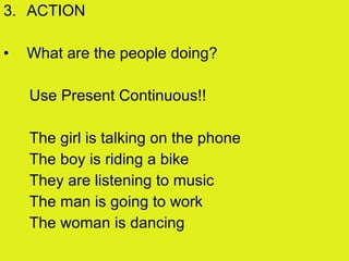 3. ACTION
• What are the people doing?
Use Present Continuous!!
The girl is talking on the phone
The boy is riding a bike
They are listening to music
The man is going to work
The woman is dancing