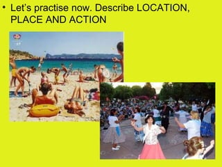 • Let’s practise now. Describe LOCATION,
PLACE AND ACTION
