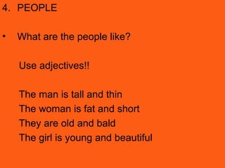 4. PEOPLE
• What are the people like?
Use adjectives!!
The man is tall and thin
The woman is fat and short
They are old and bald
The girl is young and beautiful