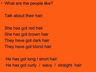 • What are the people like?
Talk about their hair:
She has got red hair
She has got brown hair
They have got dark hair
They have got blond hair
He has got long / short hair
He has got curly / wavy / straight hair