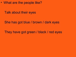 • What are the people like?
Talk about their eyes
She has got blue / brown / dark eyes
They have got green / black / red eyes