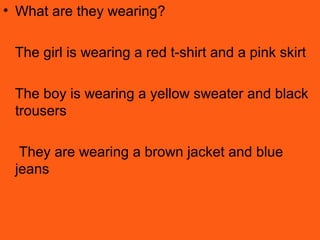• What are they wearing?
The girl is wearing a red t-shirt and a pink skirt
The boy is wearing a yellow sweater and black
trousers
They are wearing a brown jacket and blue
jeans