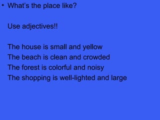 • What’s the place like?
Use adjectives!!
The house is small and yellow
The beach is clean and crowded
The forest is colorful and noisy
The shopping is well-lighted and large