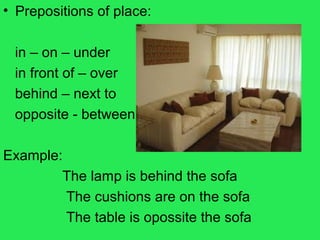 • Prepositions of place:
in – on – under
in front of – over
behind – next to
opposite - between
Example:
The lamp is behind the sofa
The cushions are on the sofa
The table is opossite the sofa