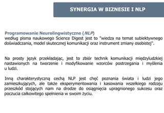 SYNERGIA W BIZNESIE I NLP



Programowanie Neurolingwistyczne (NLP)
według pisma naukowego Science Digest jest to "wiedza na temat subiektywnego
doświadczania, model skutecznej komunikacji oraz instrument zmiany osobistej".


Na prosty język przekładając, jest to zbiór technik komunikacji międzyludzkiej
nastawionych na tworzenie i modyfikowanie wzorców postrzegania i myślenia
u ludzi.

Inną charakterystyczną cechą NLP jest chęć poznania świata i ludzi jego
zamieszkujących, ale także eksperymentowania i kasowania wszelkiego rodzaju
przeszkód stojących nam na drodze do osiągnięcia upragnionego sukcesu oraz
poczucia całkowitego spełnienia w swoim życiu.
 