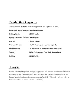 Production Capacity
As final product 50,000 Pcs ready made garments per day based on items.
Department wise Production Capacity as follows -
Knitting Section : 20,000 kg/day
Dyeing & Finishing Section : 25,000 kg/day
Curring : 65,000 Pcs/day
Garments Division : 50,000 Pcs ready made garments per day
Printing Section : 50,000 Pcs/day -(One Color Basic Rubber Print)
Sewing :60,000 Pcs/day -(One Color Basic Rubber Print)
Finishing : 60,000 Pcs/day
Strength:
We are committed to provide best quality products and services to our stakeholders in a
cost effective and efficient manner. In this process, we have develop and utilized our
human, technical and material resources most effectively. This policy will be reviewed
from time to time to ensure continued suitability.
 