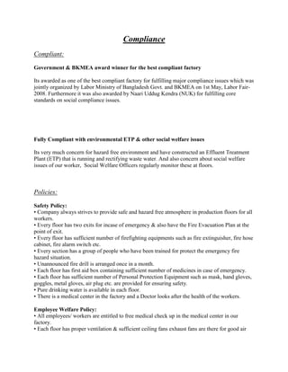 Compliance
Compliant:
Government & BKMEA award winner for the best compliant factory
Its awarded as one of the best compliant factory for fulfilling major compliance issues which was
jointly organized by Labor Ministry of Bangladesh Govt. and BKMEA on 1st May, Labor Fair-
2008. Furthermore it was also awarded by Naari Uddug Kendra (NUK) for fulfilling core
standards on social compliance issues.
Fully Compliant with environmental ETP & other social welfare issues
Its very much concern for hazard free environment and have constructed an Effluent Treatment
Plant (ETP) that is running and rectifying waste water. And also concern about social welfare
issues of our worker, Social Welfare Officers regularly monitor these at floors.
Policies:
Safety Policy:
• Company always strives to provide safe and hazard free atmosphere in production floors for all
workers.
• Every floor has two exits for incase of emergency & also have the Fire Evacuation Plan at the
point of exit.
• Every floor has sufficient number of firefighting equipments such as fire extinguisher, fire hose
cabinet, fire alarm switch etc.
• Every section has a group of people who have been trained for protect the emergency fire
hazard situation.
• Unannounced fire drill is arranged once in a month.
• Each floor has first aid box containing sufficient number of medicines in case of emergency.
• Each floor has sufficient number of Personal Protection Equipment such as mask, hand gloves,
goggles, metal gloves, air plug etc. are provided for ensuring safety.
• Pure drinking water is available in each floor.
• There is a medical center in the factory and a Doctor looks after the health of the workers.
Employee Welfare Policy:
• All employees/ workers are entitled to free medical check up in the medical center in our
factory.
• Each floor has proper ventilation & sufficient ceiling fans exhaust fans are there for good air
 