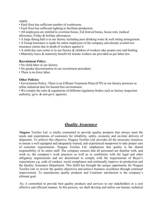 supply.
• Each floor has sufficient number of washrooms.
• Each floor has sufficient lighting to facilitate production.
• All employees are entitled to overtime bonus, Eid festival bonus, house rent, medical
allowance, Friday & holiday allowances.
• A large dining hall is in our factory including pure drinking water & well sitting arrangement.
• A Group Insurance is made for entire employees of the company and already availed two
insurance claims due to death of workers against it.
• A child day care center is in our factory & children of workers take proper care and feeding.
• Maternity leave & maternity benefit for female workers are provided as per labor law.
Recruitment Policy:
• No child labor in our factory.
• No gender discrimination in our recruitment procedure.
• There is no force labor.
Other Policies:
• Environment Policy: There is an Effluent Treatment Plant (ETP) in our factory premises to
refine industrial dust for hazard free environment.
• We comply the rules & regulations of different regulatory bodies such as factory inspection
authority, govt. & non-govt. agencies.
Quality Assurance
Niagara Textiles Ltd. is totally committed to provide quality products that always meet the
needs and expectations of customers for reliability, safety, economy and on-time delivery of
shipments. To achieve this objective, Niagara Textiles Ltd. provides all the necessary resources
to ensure a well equipped and adequately trained, and experienced manpower to take proper care
of customer requirements. Niagara Textiles Ltd. emphasizes that quality is the shared
responsibility of its entire staff. The company ensures that all personnel are familiar with, and
work to, the company’s work practices as well as in conformity with the legal and other
obligatory requirements and are determined to comply with the requirements of Buyer’s
expectations e.g. code of conduct, social compliance and continually improve its production and
the Quality Assurance Department. This QAD has brought the unique opportunity for Niagara
Textiles Ltd. to review the quality objectives and achieve business excellence through continual
improvement. To manufacture quality products and Customer satisfaction is the company’s
ultimate goal.
So, it committed to provide best quality products and services to our stakeholders in a cost
effective and efficient manner. In this process, we shall develop and utilize our human, technical
 