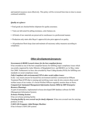 and material resources most effectively. This policy will be reviewed from time to time to ensure
continued suitability
Quality at a glance:
• Total goods are checked before shipment for quality assurance.
• Yarns are lab-tested for pilling resistance, color fastness etc.
• All kinds of raw materials are preserved in warehouses in a professional manner.
• Production only starts after Buyer’s approval & also prior approval on quality.
• All production floors keep clean and maintain all necessary safety measures according to
compliance.
Other developments/prospects:
Government & BKMEA award winner for the best compliant factory:
It has awarded as one of the best compliant factory for fulfilling major compliance issues which
was jointly organized by Labor Ministry of Bangladesh Govt. and BKMEA on 1st May, Labor
Fair-2008. Furthermore we have also awarded by Naari Uddug Kendra (NUK) for fulfilling core
standards on social compliance issues.
Fully Compliant with environmental ETP & other social welfare issues:
It also very much concern for hazard free environment and have constructed an Effluent
Treatment Plant (ETP) that is running and rectifying waste water & also concern about social
welfare issues of our worker, It’s Social Welfare Officers regularly monitor these at floors.
Computerized Automated Management Information System (MIS) by ERP (Enterprise
Resource Planning):
As part of automation, implemented in-house developed ERP database software for MIS
(Management Information System).
In-house Printing Section:
It has an in-house printing facility
Carrying facility by own covered van for timely shipment: It has own covered vans for carrying
products on time.
CAD/CAM (Computer Aided Design) Machine:
It has in-house CAD/CAM systems
 