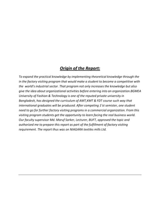 Origin of the Report:
To expand the practical knowledge by implementing theoretical knowledge through the
in the factory visiting program that would make a student to become a competitive with
the world’s industrial sector. That program not only increases the knowledge but also
give the idea about organizational activities before entering into an organization.BGMEA
University of Fashion & Technology is one of the reputed private university in
Bangladesh, has designed the curriculum of AMT,KMT & FDT course such way that
international graduates will be produced. After competing 1’st semister, one student
need to go for further factory visiting programs in a commercial organization. From this
visiting program students get the opportunity to learn facing the real business world.
Our faculty supervisor Md. Maruf Sarker, Lecturer, BUFT, approved the topic and
authorized me to prepare this report as part of the fulfillment of factory visiting
requirement. The report thus was on NIAGARA textiles mills Ltd.
 