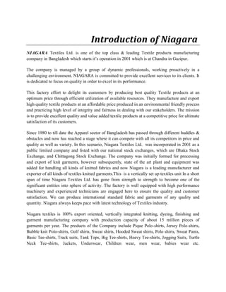 Introduction of Niagara
NIAGARA Textiles Ltd. is one of the top class & leading Textile products manufacturing
company in Bangladesh which starts it’s operation in 2001 which is at Chandra in Gazipur.
The company is managed by a group of dynamic professionals, working proactively in a
challenging environment. NIAGARA is committed to provide excellent services to its clients. It
is dedicated to focus on quality in order to excel in its performance.
This factory effort to delight its customers by producing best quality Textile products at an
optimum price through efficient utilization of available resources. They manufacture and export
high quality textile products at an affordable price produced in an environmental friendly process
and practicing high level of integrity and fairness in dealing with our stakeholders. The mission
is to provide excellent quality and value added textile products at a competitive price for ultimate
satisfaction of its customers.
Since 1980 to till date the Apparel sector of Bangladesh has passed through different huddles &
obstacles and now has reached a stage where it can compete with all its competitors in price and
quality as well as variety. In this scenario, Niagara Textiles Ltd. was incorporated in 2001 as a
public limited company and listed with our national stock exchanges, which are Dhaka Stock
Exchange, and Chittagong Stock Exchange. The company was initially formed for processing
and export of knit garments, however subsequently, state of the art plant and equipment was
added for handling all kinds of knitted fabrics and now Niagara is a leading manufacturer and
exporter of all kinds of textiles knitted garments.This is a vertically set up textiles unit In a short
span of time Niagara Textiles Ltd. has gone from strength to strength to become one of the
significant entities into sphere of activity. The factory is well equipped with high performance
machinery and experienced technicians are engaged here to ensure the quality and customer
satisfaction. We can produce international standard fabric and garments of any quality and
quantity. Niagara always keeps pace with latest technology of Textiles industry.
Niagara textiles is 100% export oriented, vertically integrated knitting, dyeing, finishing and
garment manufacturing company with production capacity of about 15 million pieces of
garments per year. The products of the Company include Pique Polo-shirts, Jersey Polo-shirts,
Bubble knit Polo-shirts, Golf shirts, Sweat shirts, Hooded Sweat shirts, Polo shirts, Sweat Pants,
Basic Tee-shirts, Track suits, Tank Tops, Big Tee-shirts, Heavy Tee-shirts, Jogging Suits, Turtle
Neck Tee-shirts, Jackets, Underwear, Children wear, men wear, babies wear etc.
 