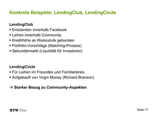 Konkrete Beispiele: LendingClub, LendingCircle LendingClub Entstanden innerhalb Facebook Leihen innerhalb Community Kredithöhe an Risikostufe gebunden Portfolio-Vorschläge (Matching-Prozess) Sekundärmarkt (Liquidität für Investoren) LendingCircle Für Leihen im Freundes und Familienkreis Aufgekauft von Virgin Money (Richard Branson)    Starker Bezug zu Community-Aspekten 